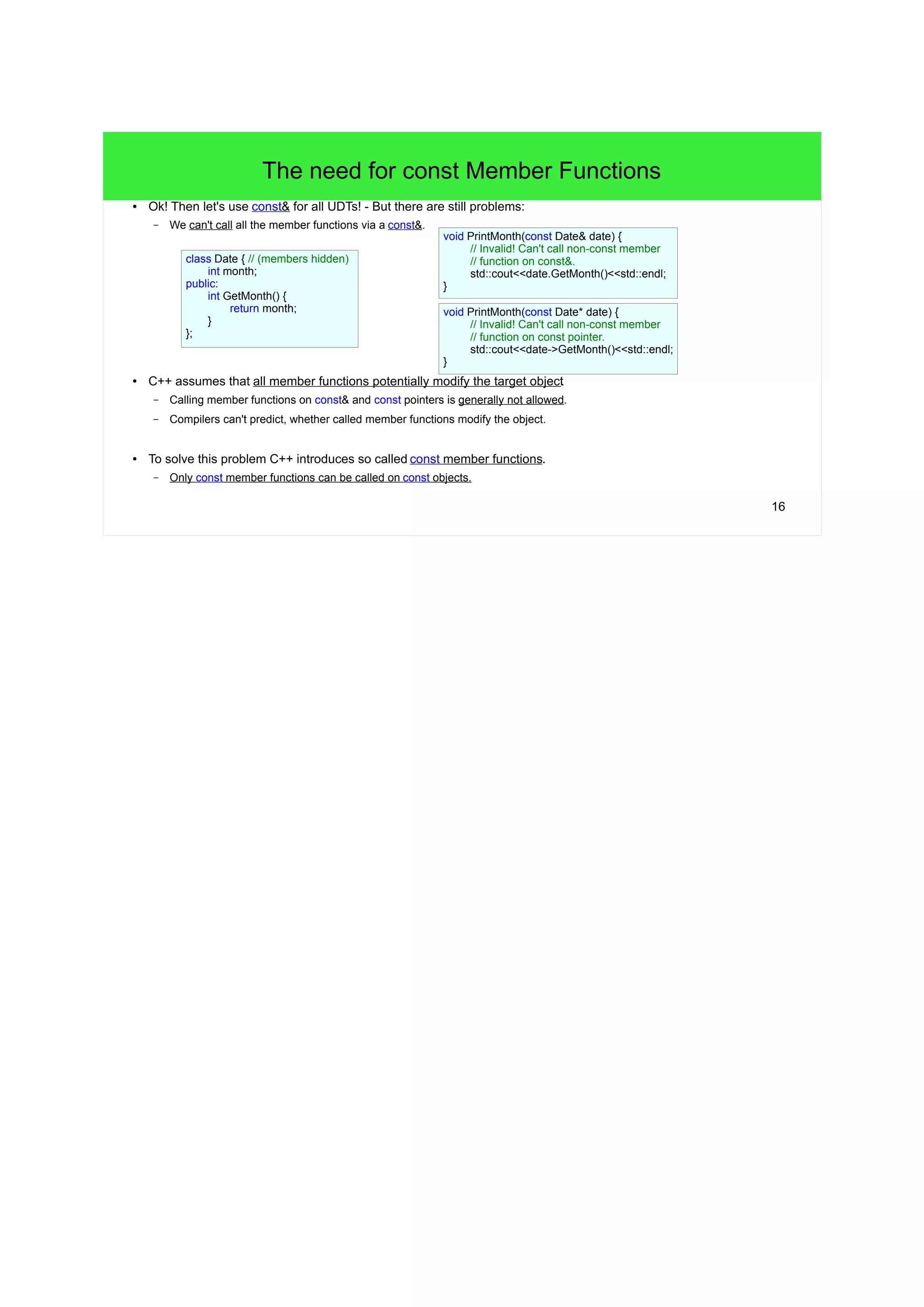 16
The need for const Member Functions
● Ok! Then let's use const& for all UDTs! - But there are still problems:
– We can't call all the member functions via a const&.
● C++ assumes that all member functions potentially modify the target object.
– Calling member functions on const& and const pointers is generally not allowed.
– Compilers can't predict, whether called member functions modify the object.
● To solve this problem C++ introduces so called const member functions.
– Only const member functions can be called on const objects.
class Date { // (members hidden)
int month;
public:
int GetMonth() {
return month;
}
};
void PrintMonth(const Date& date) {
// Invalid! Can't call non-const member function on const&.
std::cout<<date.GetMonth()<<std::endl;
}
void PrintMonth(const Date* date) {
// Invalid! Can't call non-const member function on const pointer.
std::cout<<date->GetMonth()<<std::endl;
}
 