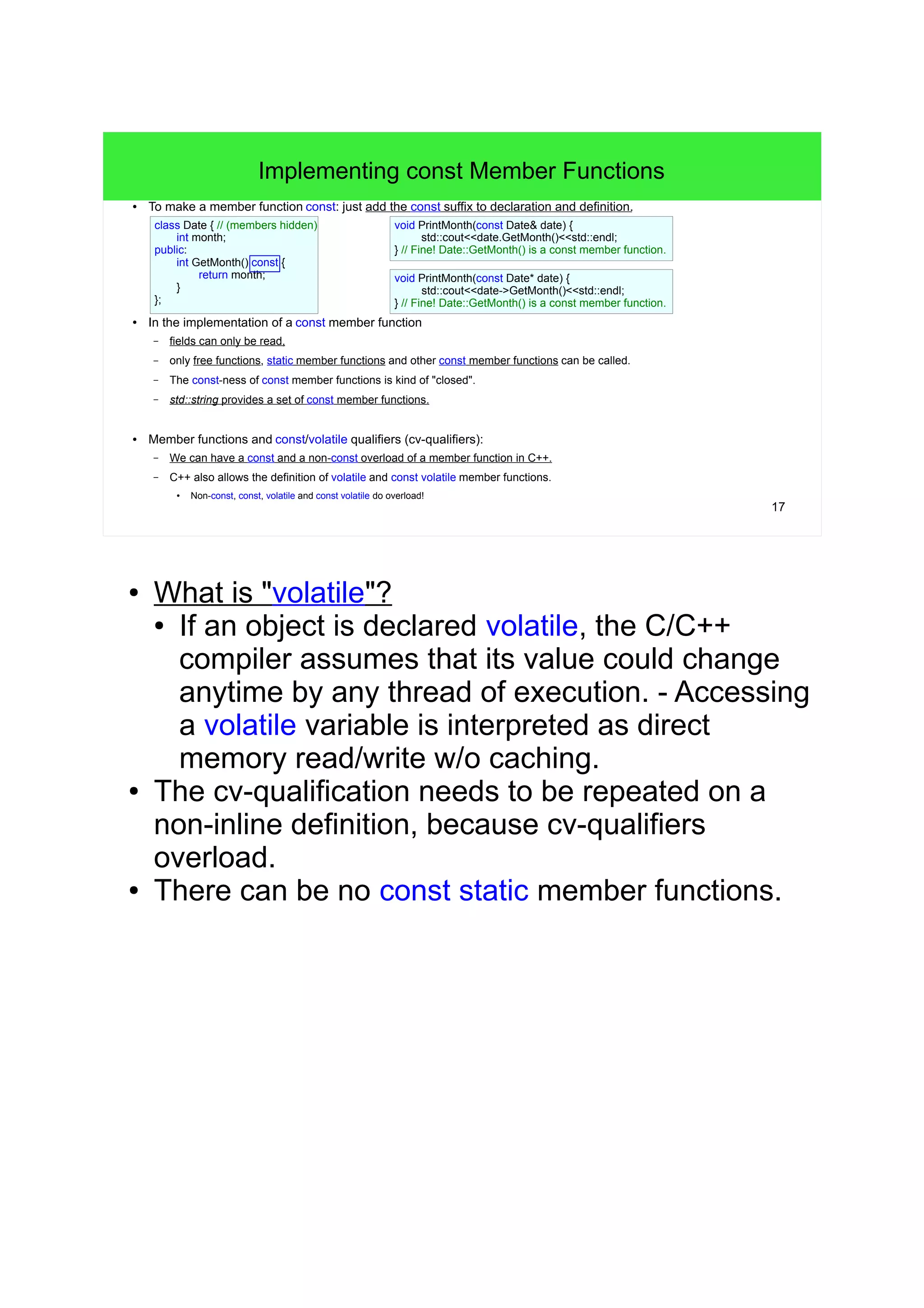 17
Implementing const Member Functions
● To make a member function const: just add the const suffix to declaration and definition.
● In the implementation of a const member function
– fields can only be read,
– only free functions, static member functions and other const member functions can be called.
– The const-ness of const member functions is kind of "closed".
– std::string provides a set of const member functions.
● Member functions and const/volatile qualifiers (cv-qualifiers):
– We can have a const and a non-const overload of a member function in C++.
– C++ also allows the definition of volatile and const volatile member functions.
● Non-const, const, volatile and const volatile do overload!
class Date { // (members hidden)
int month;
public:
int GetMonth() const {
return month;
}
};
void PrintMonth(const Date& date) {
// Fine! Date::GetMonth() is a const member function.
std::cout<<date.GetMonth()<<std::endl;
}
void PrintMonth(const Date* date) {
// Fine! Date::GetMonth() is a const member function.
std::cout<<date->GetMonth()<<std::endl;
}
● What is "volatile"?
● If an object is declared volatile, the C/C++
compiler assumes that its value could change
anytime by any thread of execution. - Accessing
a volatile variable is interpreted as direct
memory read/write w/o caching.
● The cv-qualification needs to be repeated on a
non-inline definition, because cv-qualifiers
overload.
● There can be no const static member functions.
 
