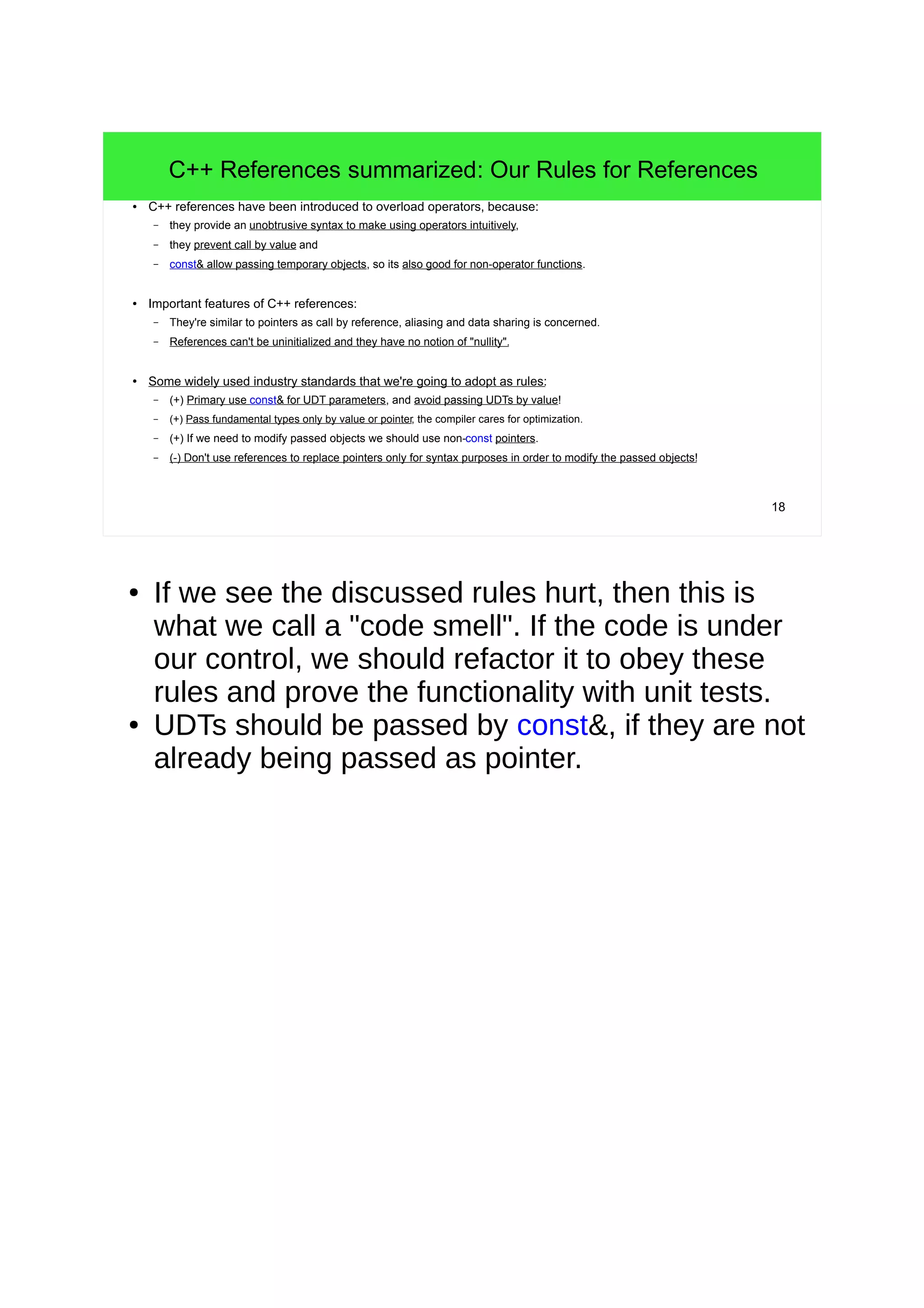 18
C++ References summarized: Our Rules for References
● C++ references have been introduced to overload operators, because:
– they provide an unobtrusive syntax to make using operators intuitively,
– they prevent call by value and
– const& allow passing temporary objects, so its also good for non-operator functions.
● Important features of C++ references:
– They're similar to pointers as call by reference, aliasing and data sharing is concerned.
– References can't be uninitialized and they have no notion of "nullity".
● Some widely used industry standards that we're going to adopt as rules:
– (+) Primary use const& for UDT parameters, and avoid passing UDTs by value!
– (+) Pass fundamental types only by value or pointer, the compiler cares for optimization.
– (+) If we need to modify passed objects we should use non-const pointers.
– (-) Don't use references to replace pointers only for syntax purposes in order to modify the passed objects!
● If we see the discussed rules hurt, then this is
what we call a "code smell". If the code is under
our control, we should refactor it to obey these
rules and prove the functionality with unit tests.
● UDTs should be passed by const&, if they are not
already being passed as pointer.
 