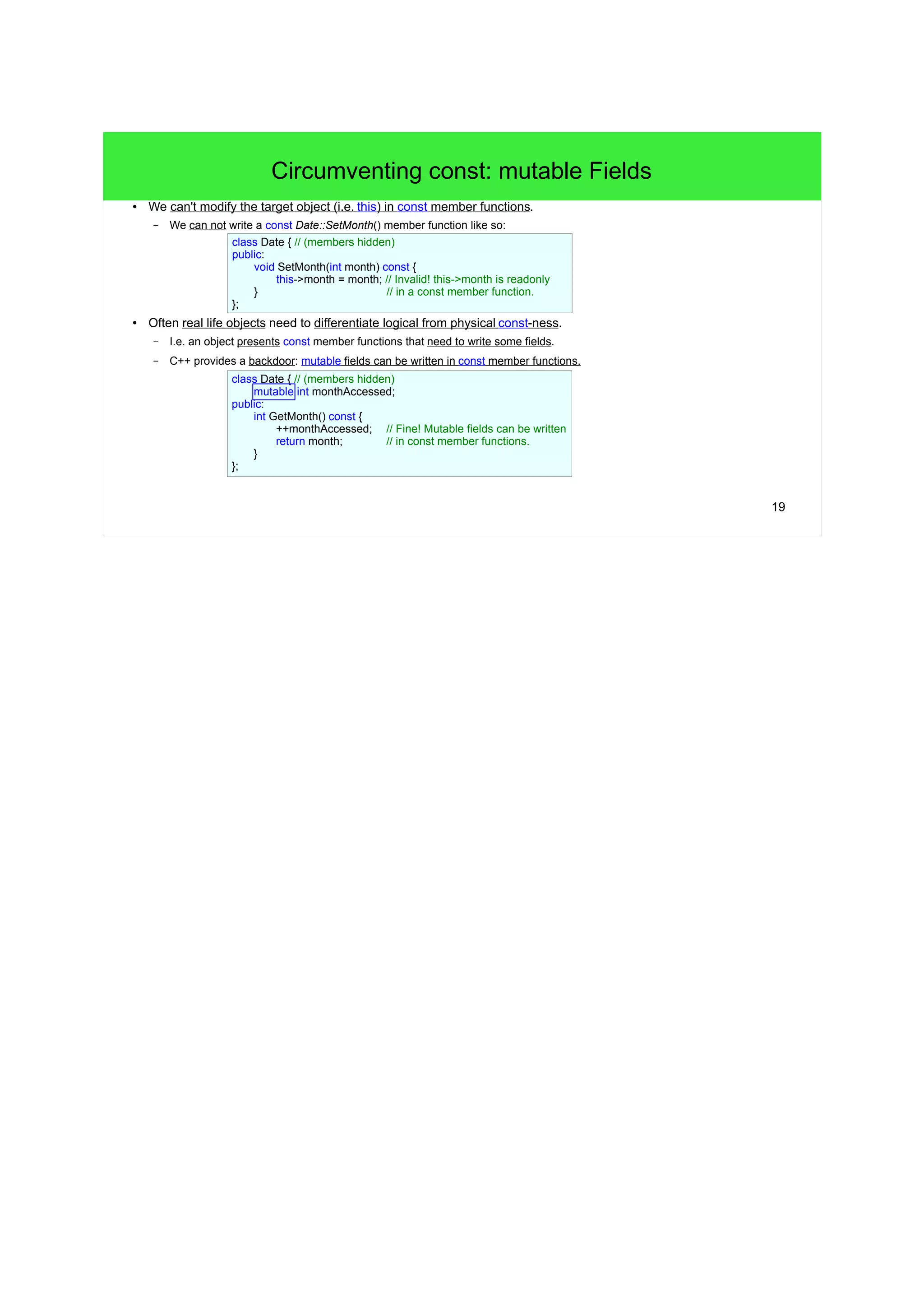 19
Circumventing const: mutable Fields
● We can't modify the target object (i.e. this) in const member functions.
– We can not write a const Date::SetMonth() member function like so:
● Often real life objects need to differentiate logical from physical const-ness.
– I.e. an object presents const member functions that need to write some fields.
– C++ provides a backdoor: mutable fields can be written in const member functions.
class Date { // (members hidden)
public:
void SetMonth(int month) const {
this->month = month; // Invalid! this->month is readonly
} // in a const member function.
};
class Date { // (members hidden)
mutable int monthAccessed;
public:
int GetMonth() const {
++monthAccessed; // Fine! Mutable fields can be written
return month; // in const member functions.
}
};
 
