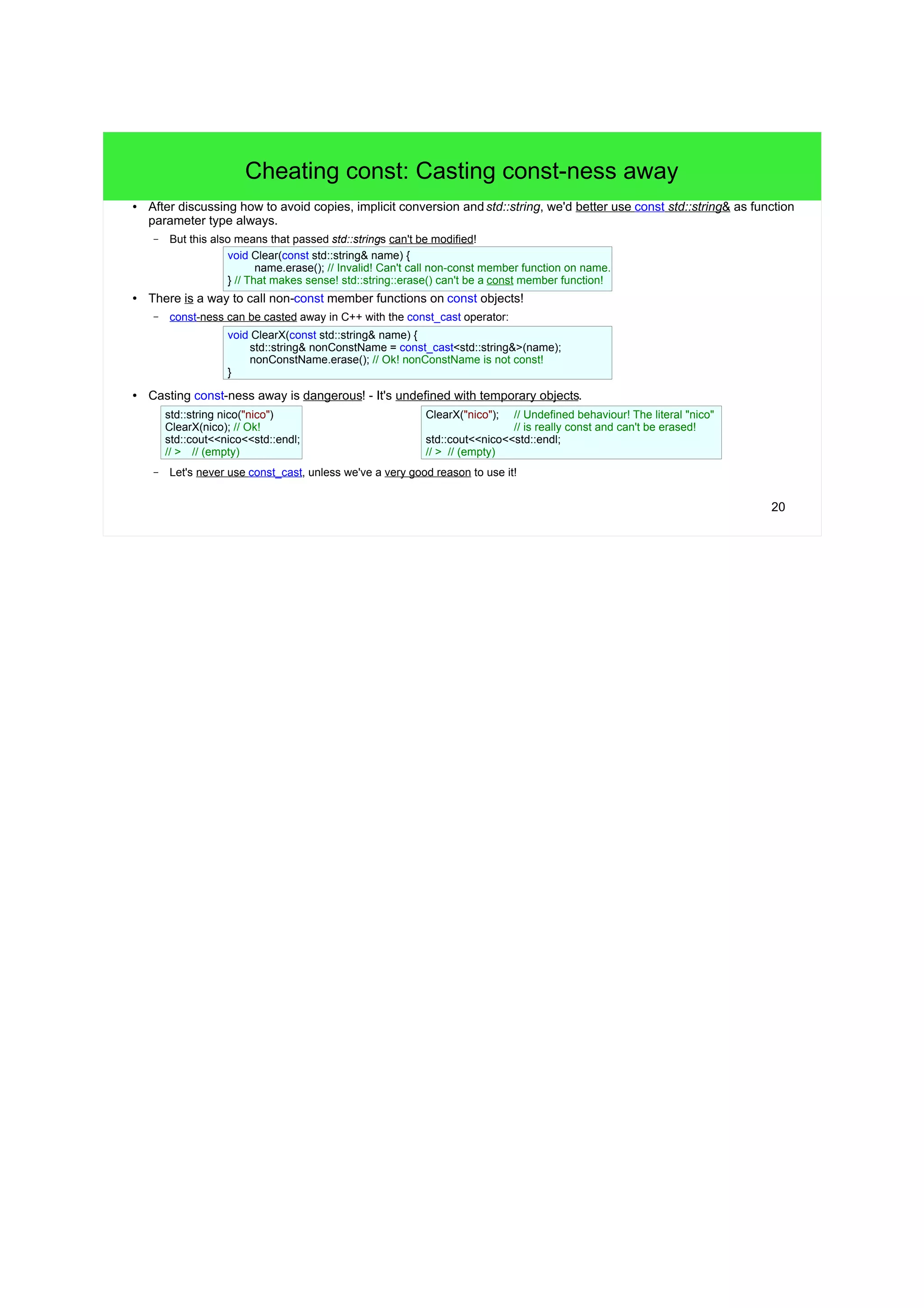 20
Cheating const: Casting const-ness away
● After discussing how to avoid copies, implicit conversion andstd::string, we'd better use const std::string& as function
parameter type always.
– But this also means that passed std::strings can't be modified!
● There is a way to call non-const member functions on const objects!
– const-ness can be casted away in C++ with the const_cast operator:
● Casting const-ness away is dangerous! - It's undefined with temporary objects.
– Let's never use const_cast, unless we've a very good reason to use it!
void Clear(const std::string& name) {
name.erase(); // Invalid! Can't call non-const member function on name.
} // That makes sense! std::string::erase() can't be a const member function!
void ClearConst(const std::string& name) {
std::string& nonConstName = const_cast<std::string&>(name);
nonConstName.erase(); // Ok! nonConstName is not const!
}
std::string nico("nico")
ClearConst(nico); // Ok!
std::cout<<nico<<std::endl;
// > // (empty)
ClearConst("nico"); // Undefined behaviour! The literal "nico"
// is really const and can't be erased!
std::cout<<nico<<std::endl;
// > // (empty)
 