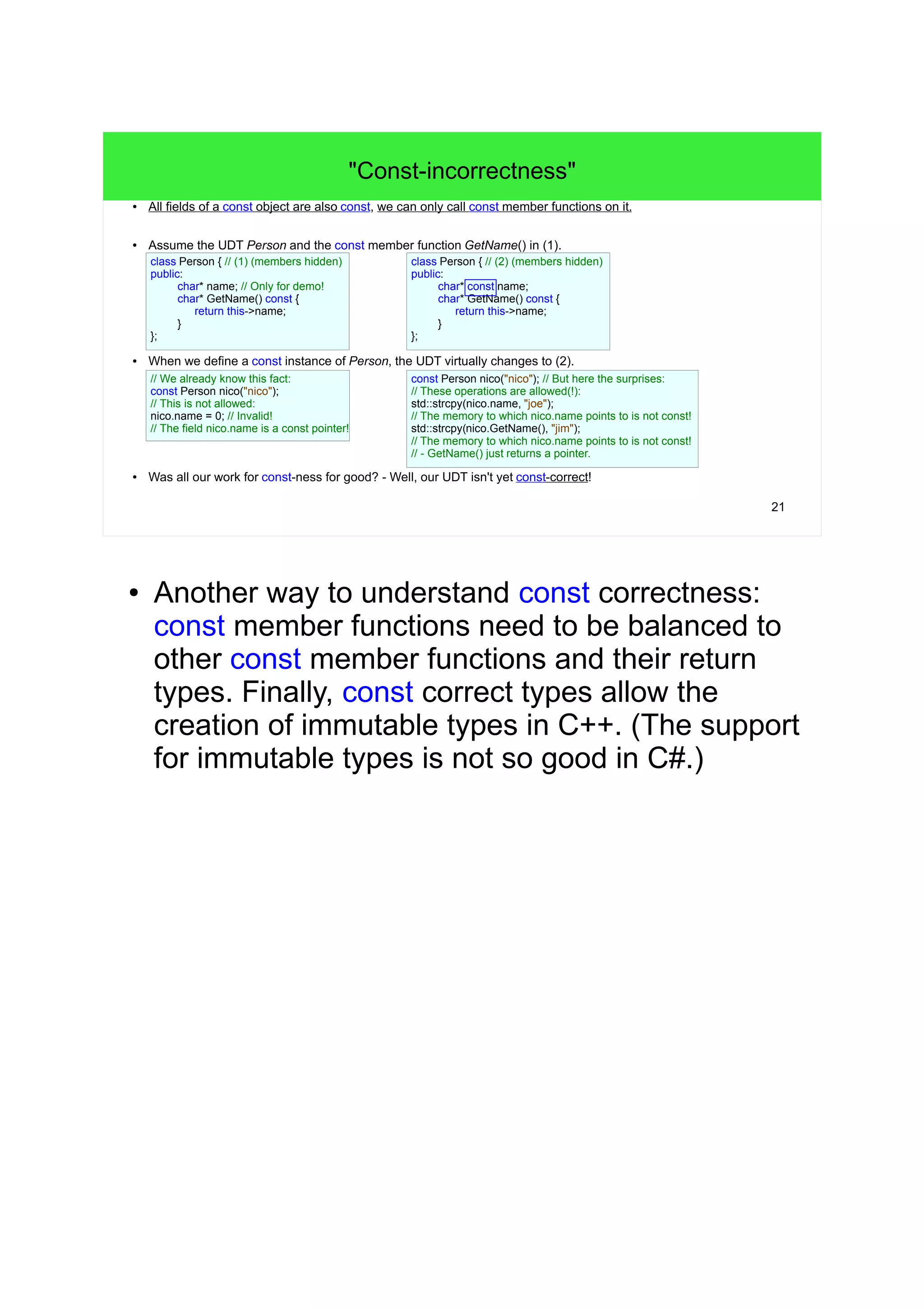 21
"Const-incorrectness"
● All fields of a const object are also const, we can only call const member functions on it.
● Assume the UDT Person and the const member function GetName() in (1).
● When we define a const instance of Person, the UDT virtually changes to (2).
● Was all our work for const-ness for good? - Well, our UDT isn't yet const-correct!
class Person { // (1) (members hidden)
public:
char* name; // Only for demo!
char* GetName() const {
return this->name;
}
};
const Person nico("nico"); // But here the surprises:
// These operations are allowed(!):
std::strcpy(nico.name, "joe");
// The memory to which nico.name points to is not const!
std::strcpy(nico.GetName(), "jim");
// The memory to which nico.name points to is not const!
// - GetName() just returns a pointer.
class Person { // (2) (members hidden)
public:
char* const name;
char* GetName() const {
return this->name;
}
};
// We already know this fact:
const Person nico("nico");
// This is not allowed:
nico.name = 0; // Invalid!
// The field nico.name is a const pointer!
● Another way to understand const correctness:
const member functions need to be balanced to
other const member functions and their return
types. Finally, const correct types allow the
creation of immutable types in C++. (The support
for immutable types is not so good in C#.)
 