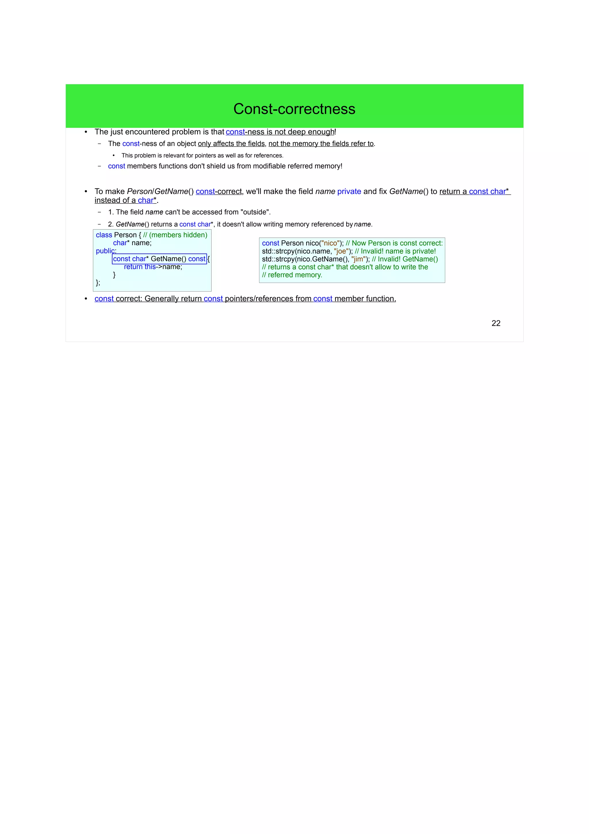 22
Const-correctness
● The just encountered problem is that const-ness is not deep enough!
– The const-ness of an object only affects the fields, not the memory the fields refer to.
●
This problem is relevant for pointers as well as for references.
– const members functions don't shield us from modifiable referred memory!
● To make Person/GetName() const-correct, we'll make the field name private and fix GetName() to return a const char*
instead of a char*.
– 1. The field name can't be accessed from "outside".
– 2. GetName() returns a const char*, it doesn't allow writing memory referenced byname.
● const correct: Generally return const pointers/references from const member function.
class Person { // (members hidden)
char* name;
public:
const char* GetName() const {
return this->name;
}
};
const Person nico("nico"); // Now Person is const correct:
std::strcpy(nico.name, "joe"); // Invalid! name is private!
std::strcpy(nico.GetName(), "jim"); // Invalid! GetName()
// returns a const char* that doesn't allow to write the
// referred memory.
 