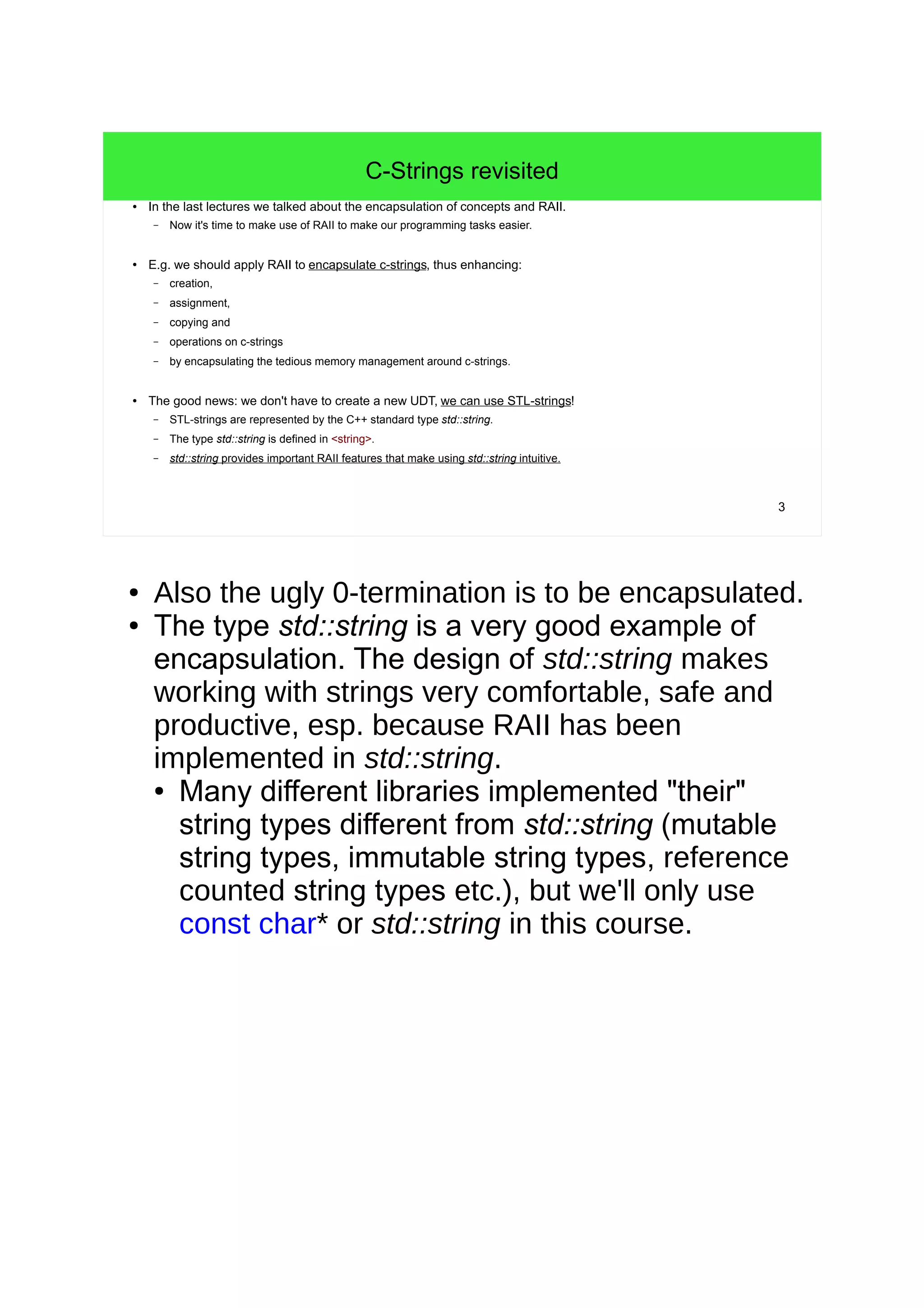 3
C-Strings revisited
● In the last lectures we talked about the encapsulation of concepts and RAII.
– Now it's time to make use of RAII to make our programming tasks easier.
● E.g. we should apply RAII to encapsulate c-strings, thus enhancing:
– creation,
– assignment,
– copying and
– operations on c-strings
– by encapsulating the tedious memory management around c-strings.
● The good news: we don't have to create a new UDT, we can use STL-strings!
– STL-strings are represented by the C++ standard type std::string.
– The type std::string is defined in <string>.
– std::string provides important RAII features that make using std::string intuitive.
● Also the ugly 0-termination is to be encapsulated.
● The type std::string is a very good example of
encapsulation. The design of std::string makes
working with strings very comfortable, safe and
productive, esp. because RAII has been
implemented in std::string.
● Many different libraries implemented "their"
string types different from std::string (mutable
string types, immutable string types, reference
counted string types etc.), but we'll only use
const char* or std::string in this course.
 