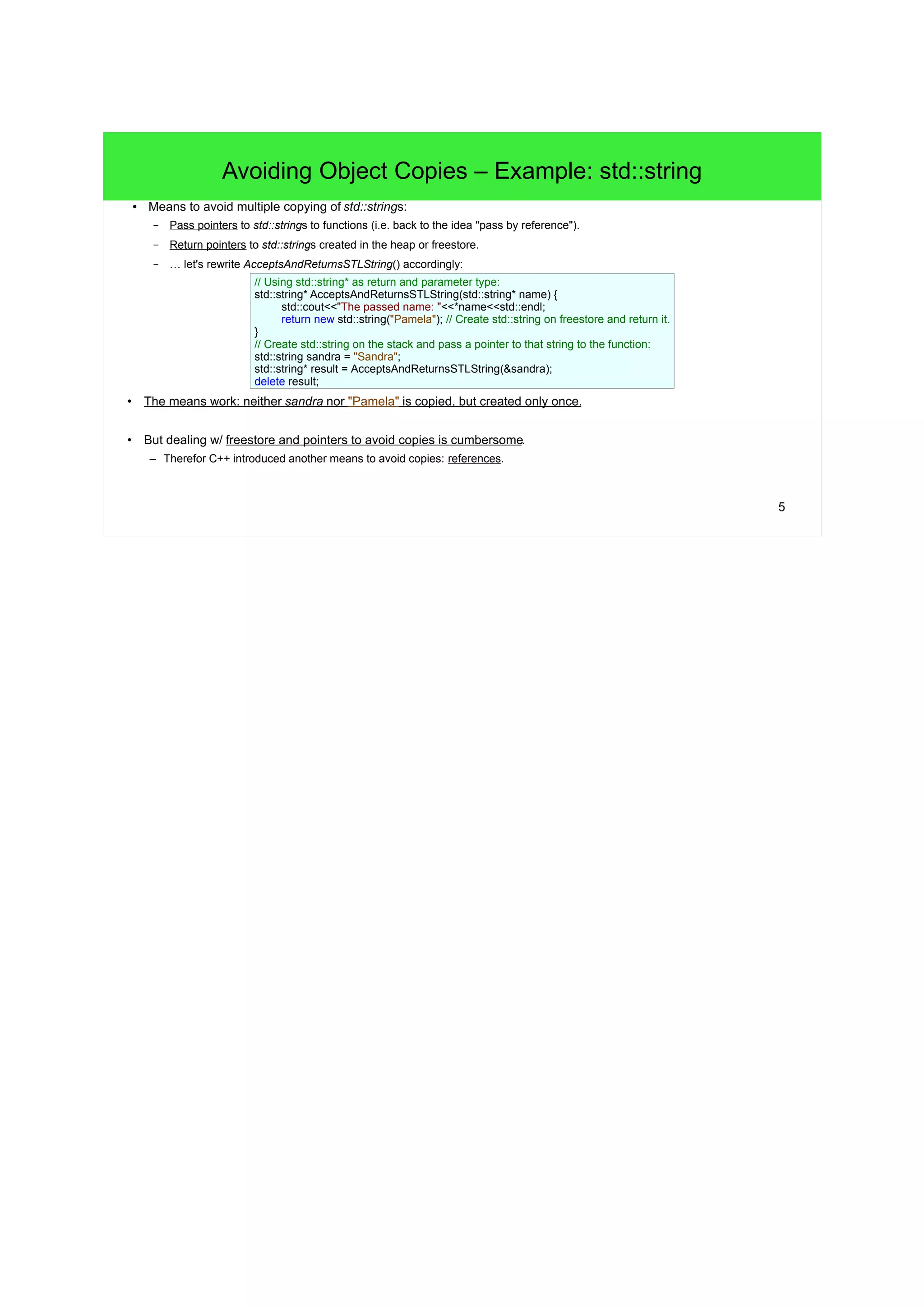 5
Avoiding Object Copies – Example: std::string
● Means to avoid multiple copying of std::strings:
– Pass pointers to std::strings to functions (i.e. back to the idea "pass by reference").
– Return pointers to std::strings created in the heap or freestore.
– … let's rewrite AcceptsAndReturnsSTLString() accordingly:
• The means work: neither sandra nor "Pamela" is copied, but created only once.
• But dealing with freestore and pointers to avoid copies is cumbersome.
– Therefor C++ introduced another means to avoid copies: references.
// Using std::string* as return and parameter type:
std::string* AcceptsAndReturnsSTLString(std::string* name) {
std::cout<<"The passed name: "<<*name<<std::endl;
// Create std::string on freestore and return it.
return new std::string("Pamela");
}
// Create std::string on the stack and pass a pointer to that
// string to the function:
std::string sandra = "Sandra";
std::string* result = AcceptsAndReturnsSTLString(&sandra);
// > The passed name: Sandra
// result = pointer to "Pamela"
delete result;
 
