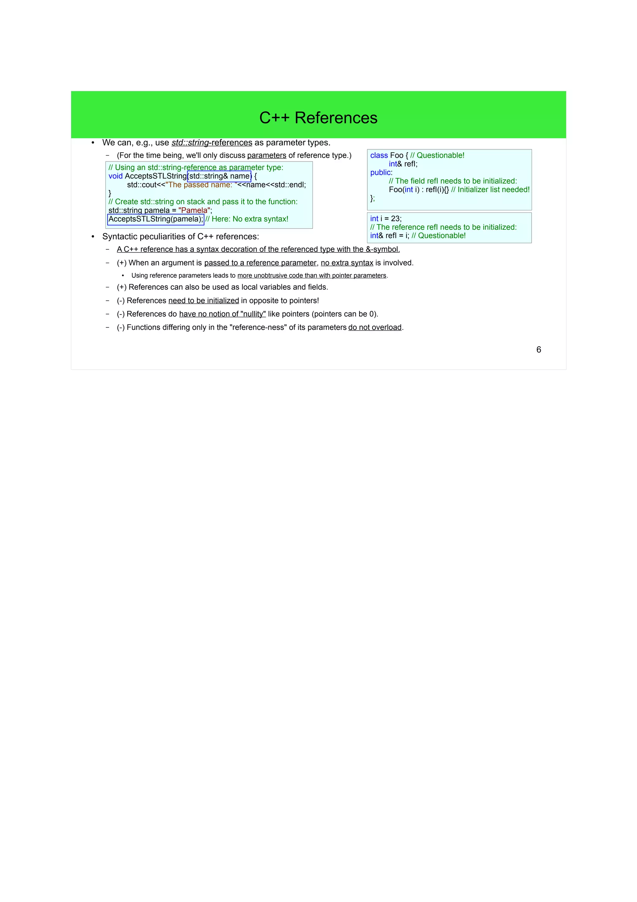 6
C++ References
● We can, e.g., use std::string-references as parameter types.
– (For the time being, we'll only discuss parameters of reference type.)
● Syntactic peculiarities of C++ references:
– A C++ reference has a syntax decoration of the referenced type with the &-symbol.
– (+) When an argument is passed to a reference parameter, no extra syntax is involved.
● Using reference parameters leads to more unobtrusive code than with pointer parameters.
– (+) References can also be used as local variables and fields, but it leads to questionable code.
– (-) References need to be initialized in opposite to pointers!
– (-) References do have no notion of "nullity" like pointers (pointers can be 0).
– (-) Functions differing only in the "reference-ness" of its parameters do not overload.
// Create std::string on stack and pass it to the function:
std::string pamela = "Pamela";
AcceptsSTLString(pamela); // Here: No extra syntax!
// Questionable! Field as C++ reference.
class Foo {
int& refToInt;
public:
// The field refToInt needs to be initialized:
Foo(int i) : refToInt(i){} // Initializer list needed!
};
// Questionable! Local variable as C++ reference.
int i = 23;
// The reference refToInt needs to be initialized:
int& refToInt = i;
// Using an std::string-reference as parameter type:
void AcceptsSTLString(std::string& name) {
std::cout<<"The passed name: "<<name<<std::endl;
}
 