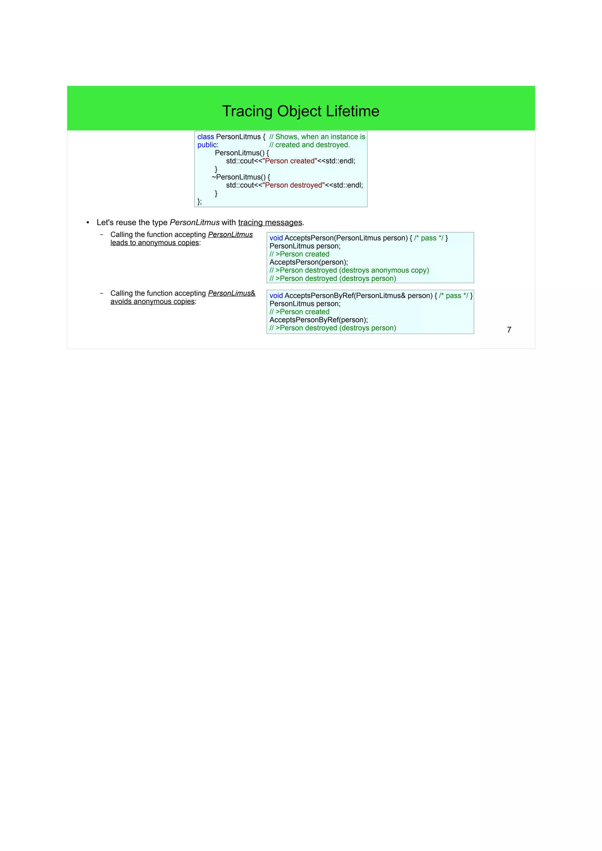 7
Tracing Object Lifetime
● Let's reuse the type PersonLitmus with tracing messages.
– Calling the function accepting PersonLitmus leads to anonymous copies:
– Calling the function accepting PersonLimus& avoids anonymous copies:
class PersonLitmus { // Shows, when an instance is
public: // created and destroyed.
PersonLitmus() {
std::cout<<"Person created"<<std::endl;
}
~PersonLitmus() {
std::cout<<"Person destroyed"<<std::endl;
}
};
void AcceptsPerson(PersonLitmus person) {
/* pass */
}
void AcceptsPersonByRef(PersonLitmus& person) {
/* pass */
}
PersonLitmus person;
// >Person created
AcceptsPerson(person);
// >Person destroyed (destroys anonymous copy)
// >Person destroyed (destroys person)
PersonLitmus person;
// >Person created
AcceptsPersonByRef(person);
// >Person destroyed (destroys person)
 