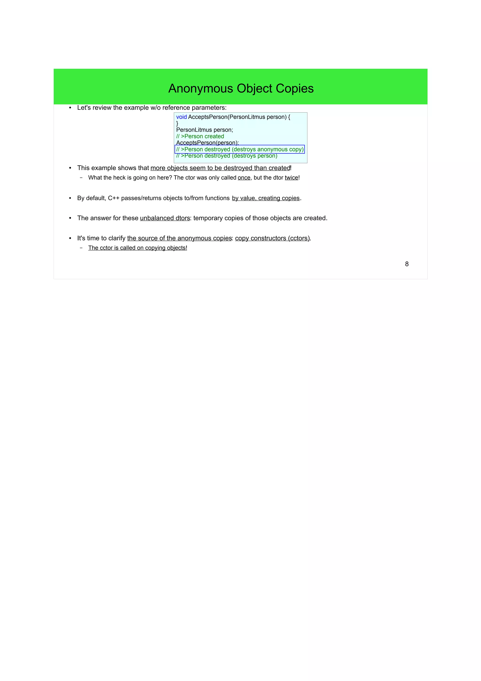 8
Anonymous Object Copies
● Let's review the example without reference parameters:
● This example shows that more objects seem to be destroyed than created!
– What the heck is going on here? The ctor was only called once, but the dtor twice!
● By default, C++ passes/returns objects to/from functions by value, creating copies.
● The answer for these unbalanced dtors: temporary copies of those objects are created.
● It's time to clarify the source of the anonymous copies: copy constructors (cctors).
– The cctor is called on copying objects!
void AcceptsPerson(PersonLitmus person) {
/* pass */
}
PersonLitmus person;
// >Person created
AcceptsPerson(person);
// >Person destroyed (destroys anonymous copy)
// >Person destroyed (destroys person)
 