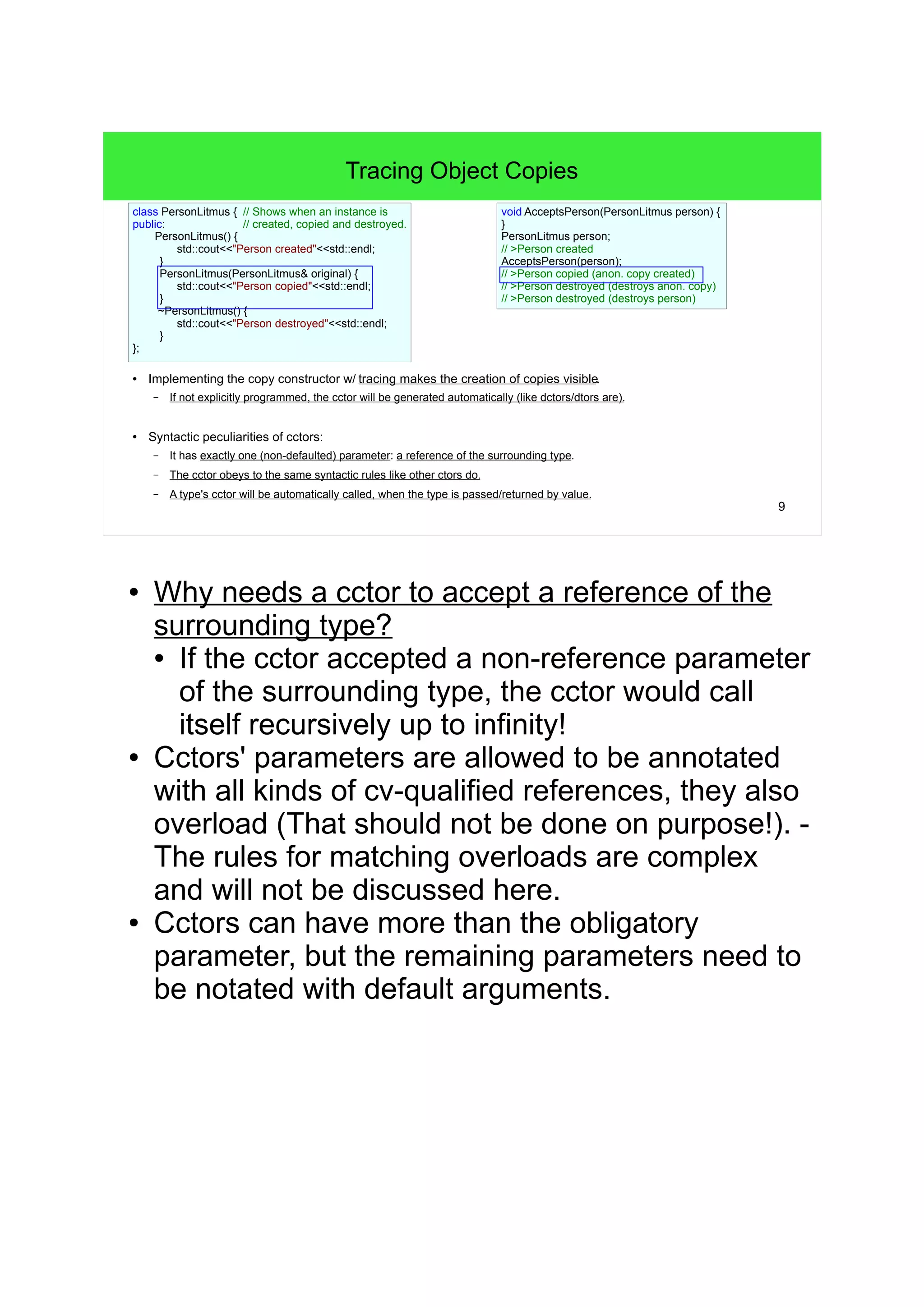 9
Tracing Object Copies
● Implementing the copy constructor w/ tracing makes the creation of copies visible.
– If not explicitly programmed, the cctor will be generated automatically (like dctors/dtors are).
● Syntactic peculiarities of cctors:
– It has exactly one (non-defaulted) parameter: a reference of the surrounding type.
– The cctor obeys to the same syntactic rules like other ctors do.
– A type's cctor will be automatically called, when the type is passed/returned by value.
class PersonLitmus { // Shows when an instance is
public: // created, copied and destroyed.
PersonLitmus() {
std::cout<<"Person created"<<std::endl;
}
PersonLitmus(PersonLitmus& original) {
std::cout<<"Person copied"<<std::endl;
}
~PersonLitmus() {
std::cout<<"Person destroyed"<<std::endl;
}
};
void AcceptsPerson(PersonLitmus person) {
/* pass */
}
PersonLitmus person;
// >Person created
AcceptsPerson(person);
// >Person copied (anon. copy created)
// >Person destroyed (destroys anon. copy)
// >Person destroyed (destroys person)
● Why needs a cctor to accept a reference of the
surrounding type?
● If the cctor accepted a non-reference parameter
of the surrounding type, the cctor would call
itself recursively up to infinity!
● Cctors' parameters are allowed to be annotated
with all kinds of cv-qualified references, they also
overload (That should not be done on purpose!). -
The rules for matching overloads are complex
and will not be discussed here.
● Cctors can have more than the obligatory
parameter, but the remaining parameters need to
be notated with default arguments.
 