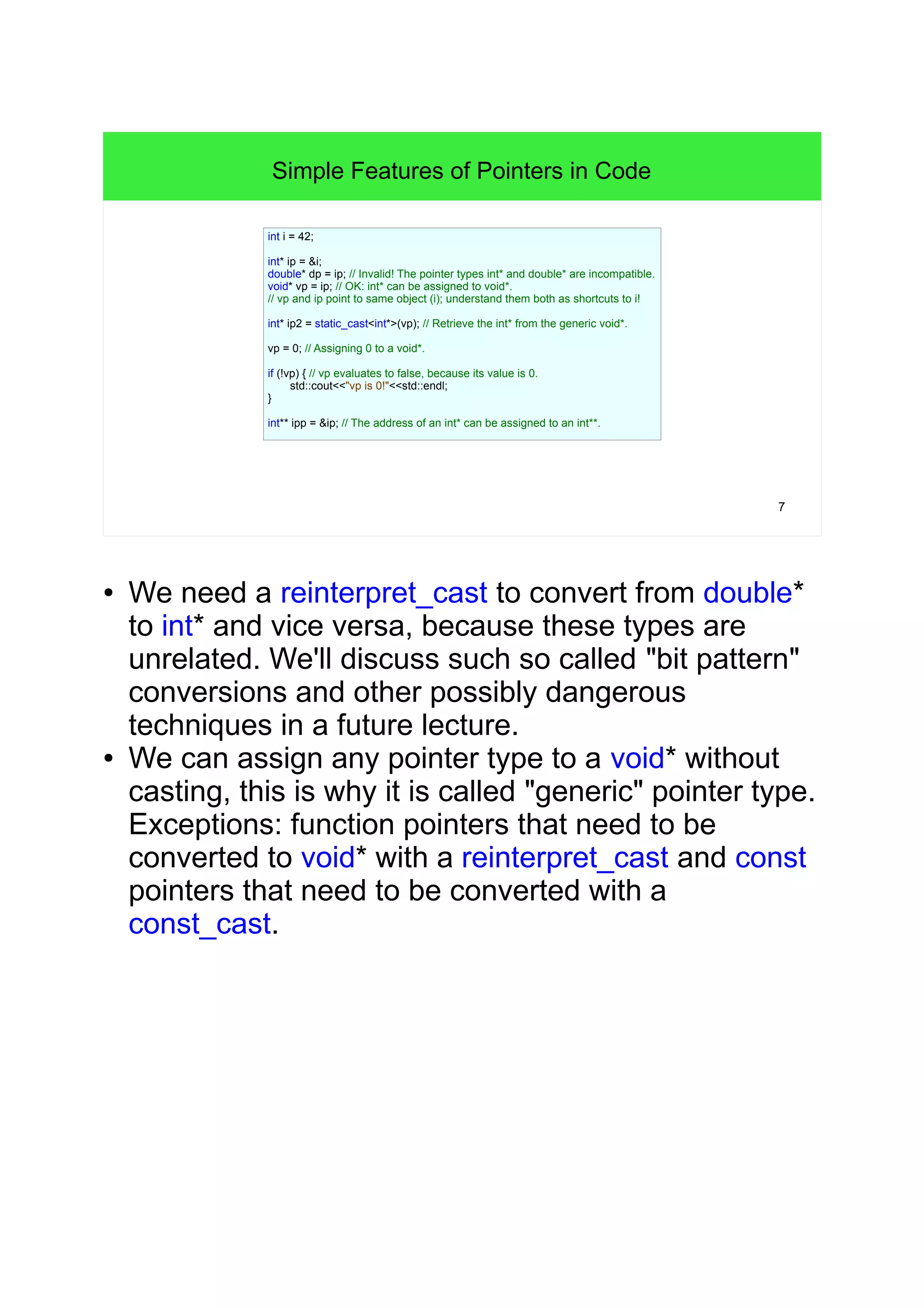 7 
Simple Features of Pointers in Code 
int i = 42; 
int* ip = &i; 
double* dp = ip; // Invalid! The pointer types int* and double* are incompatible. 
void* vp = ip; // OK: int* can be assigned to void*. 
// vp and ip point to same object (i); understand them both as shortcuts to i! 
int* ip2 = static_cast<int*>(vp); // Retrieve the int* from the generic void*. 
vp = 0; // Assigning 0 to a void*. 
if (!vp) { // vp evaluates to false, because its value is 0. 
std::cout<<"vp is 0!"<<std::endl; 
} 
int** ipp = &ip; // The address of an int* can be assigned to an int**. 
● We need a reinterpret_cast to convert from double* 
to int* and vice versa, because these types are 
unrelated. We'll discuss such so called "bit pattern" 
conversions and other possibly dangerous 
techniques in a future lecture. 
● We can assign any pointer type to a void* without 
casting, this is why it is called "generic" pointer type. 
Exceptions: function pointers that need to be 
converted to void* with a reinterpret_cast and const 
pointers that need to be converted with a 
const_cast. 
 