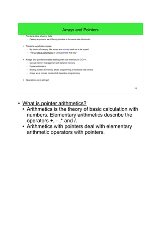 16 
Arrays and Pointers 
● Pointers allow sharing data: 
– Passing arguments as (differing) pointers to the same data (shortcuts). 
● Pointers avoid data copies: 
– Big blocks of memory (like arrays and structs) need not to be copied. 
– The key of C's performance is using pointers that way! 
● Arrays and pointers enable dealing with raw memory in C/C++: 
– Manual memory management with dynamic memory. 
– Pointer arithmetics. 
– Binding pointers to memory allows programming of hardware-near drivers. 
– Arrays are a primary construct of imperative programming. 
● Operations on c-strings! 
● What is pointer arithmetics? 
● Arithmetics is the theory of basic calculation with 
numbers. Elementary arithmetics describe the 
operators +, - ,* and /. 
● Arithmetics with pointers deal with elementary 
arithmetic operators with pointers. 
 