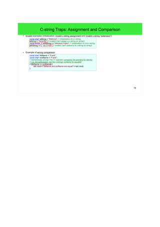 19 
C-string Traps: Assignment and Comparison 
● Invalid examples (initialization, invalid c-string assignment and invalid c-string "extension"): 
const char* aString = "Mallorca"; // Initialization of a c-string. 
aString = "Teneriffa"; // Invalid! Can't assign a c-string (or array)! 
const wchar_t* aWString = L"Weyland Yutani"; // Initialization of a w-c-string. 
aWString += L" at LV-426"; // Invalid! Can't extend a w-c-string (or array)! 
● Example of wrong comparison: 
const char* fstName = "Frank"; 
const char* sndName = "Frank"; 
// Semantically wrong! The == operator compares the pointers for identity 
// (i.e. the addresses), not the c-strings' contents for equality! 
if (fstName == sndName) { 
std::cout<<"fstName and sndName are equal!"<<std::endl; 
} 
 