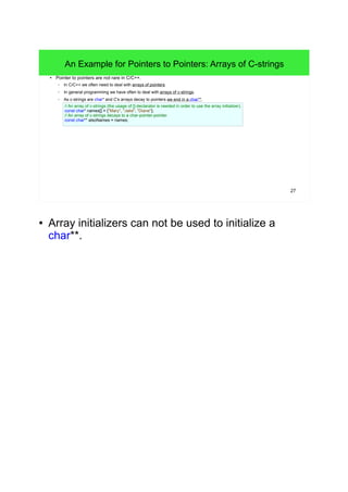 27 
An Example for Pointers to Pointers: Arrays of C-strings 
● Pointer to pointers are not rare in C/C++. 
– In C/C++ we often need to deal with arrays of pointers. 
– In general programming we have often to deal with arrays of c-strings. 
– As c-strings are char* and C's arrays decay to pointers we end in a char**. 
// An array of c-strings (the usage of []-declarator is needed in order to use the array initializer). 
const char* names[] = {"Mary", "Jake", "Diane"}; 
// An array of c-strings decays to a char-pointer-pointer. 
const char** alsoNames = names; 
● Array initializers can not be used to initialize a 
char**. 
 