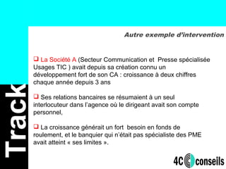  La Société A (Secteur Communication et Presse spécialisée
Usages TIC ) avait depuis sa création connu un
développement fort de son CA : croissance à deux chiffres
chaque année depuis 3 ans
 Ses relations bancaires se résumaient à un seul
interlocuteur dans l’agence où le dirigeant avait son compte
personnel,
 La croissance générait un fort besoin en fonds de
roulement, et le banquier qui n’était pas spécialiste des PME
avait atteint « ses limites ».
Autre exemple d’intervention
Track
 