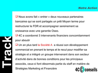  Nous avons fait « entrer » deux nouveaux partenaires
bancaires qui se sont partagés un prêt Moyen terme pour
restructurer le FDR et accompagner sereinement sa
croissance avec une garantie Oseo.
 4C a coordonné 3 intervenants financiers concomitamment
pour aboutir
 Un an plus tard la Société A a réussi son développement
commercial en prenant le temps et le recul pour modifier sa
stratégie et a intégré un groupe intervenant dans son secteur
d’activité dans de bonnes conditions pour les principaux
associés, ceux-ci font désormais partie du staff en matière de
Stratégies Marketing et Financière
Notre Action
Track
 