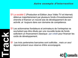 Autre exemple d’intervention
 La société C (Production et Edition Jeux Vidéo TV et Internet)
détenue majoritairement par plusieurs fonds d’investissement
cherche à financer un nouvel axe de développement de son
activité ,et toujours dans son domaine de compétence.
 Les actionnaires fondateurs et animateurs de l’entreprise ne
souhaitant pas être dilués par une nouvelle levée de fonds
sollicitent un financement classique par crédit pour financer les
coûts de développement.
 Les trois partenaires bancaires sont sollicités , mais un seul
répond présent sous réserve d’être accompagné.
Track
 