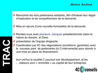Notre Action
 Rencontre les trois partenaires existants, afin d’évaluer leur degré
d’implication et de compréhension de la demande.
 Mise en œuvre d’une nouvelle formulation de la demande
 Rendez-vous avec plusieurs banques présélectionnés selon la
nature du dossier, et Oseo
 présentation de l’équipe dirigeante .
 Coordination par 4C des négociations (conditions ,garanties) avec
le nouveau pool de partenaires (ici 3 intervenants) pour aboutir à
une mise en place du financement.
Aujourd’hui la société C poursuit son développement, et les
fondateurs sont « remontés » au capital de leur entreprise.
TRAC
K
 
