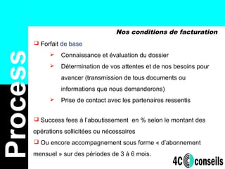 Nos conditions de facturation
Process
 Forfait de base
 Connaissance et évaluation du dossier
 Détermination de vos attentes et de nos besoins pour
avancer (transmission de tous documents ou
informations que nous demanderons)
 Prise de contact avec les partenaires ressentis
 Success fees à l’aboutissement en % selon le montant des
opérations sollicitées ou nécessaires
 Ou encore accompagnement sous forme « d’abonnement
mensuel » sur des périodes de 3 à 6 mois.
 
