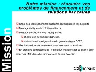 Notre mission : résoudre vos
problèmes de financement et de
relations bancaires
 Choix des bons partenaires bancaires en fonction de vos objectifs
 Montage de lignes de crédit court terme
 Montage de crédits moyen / long terme :
 choix d’une ou plusieurs banques
 recherche et/ou négociations de garanties types OSEO
 Gestion de dossiers complexes avec intervenants multiples
 En bref: une compétence de « directeur financier haut de bilan » pour
aider des PME dans des moments clef de leur évolution
ission
 