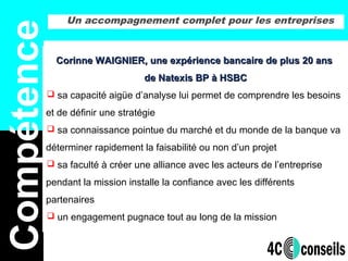 Un accompagnement complet pour les entreprises
Compétence
Corinne WAIGNIER, une expérience bancaire de plus 20 ansCorinne WAIGNIER, une expérience bancaire de plus 20 ans
de Natexis BP à HSBCde Natexis BP à HSBC
 sa capacité aigüe d’analyse lui permet de comprendre les besoins
et de définir une stratégie
 sa connaissance pointue du marché et du monde de la banque va
déterminer rapidement la faisabilité ou non d’un projet
 sa faculté à créer une alliance avec les acteurs de l’entreprise
pendant la mission installe la confiance avec les différents
partenaires
 un engagement pugnace tout au long de la mission
 
