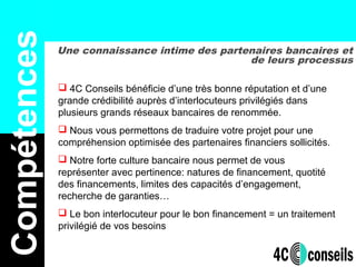Une connaissance intime des partenaires bancaires et
de leurs processus
Compétences
 4C Conseils bénéficie d’une très bonne réputation et d’une
grande crédibilité auprès d’interlocuteurs privilégiés dans
plusieurs grands réseaux bancaires de renommée.
 Nous vous permettons de traduire votre projet pour une
compréhension optimisée des partenaires financiers sollicités.
 Notre forte culture bancaire nous permet de vous
représenter avec pertinence: natures de financement, quotité
des financements, limites des capacités d’engagement,
recherche de garanties…
 Le bon interlocuteur pour le bon financement = un traitement
privilégié de vos besoins
 