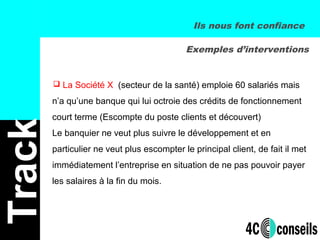 Track
 La Société X (secteur de la santé) emploie 60 salariés mais
n’a qu’une banque qui lui octroie des crédits de fonctionnement
court terme (Escompte du poste clients et découvert)
Le banquier ne veut plus suivre le développement et en
particulier ne veut plus escompter le principal client, de fait il met
immédiatement l’entreprise en situation de ne pas pouvoir payer
les salaires à la fin du mois.
Exemples d’interventions
Ils nous font confiance
 