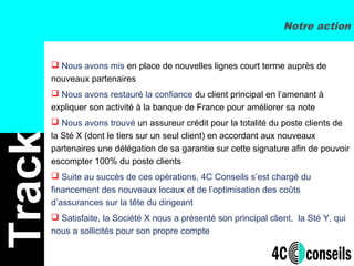  Nous avons mis en place de nouvelles lignes court terme auprès de
nouveaux partenaires
 Nous avons restauré la confiance du client principal en l’amenant à
expliquer son activité à la banque de France pour améliorer sa note
 Nous avons trouvé un assureur crédit pour la totalité du poste clients de
la Sté X (dont le tiers sur un seul client) en accordant aux nouveaux
partenaires une délégation de sa garantie sur cette signature afin de pouvoir
escompter 100% du poste clients
 Suite au succès de ces opérations, 4C Conseils s’est chargé du
financement des nouveaux locaux et de l’optimisation des coûts
d’assurances sur la tête du dirigeant
 Satisfaite, la Société X nous a présenté son principal client, la Sté Y, qui
nous a sollicités pour son propre compte
Track Notre action
 