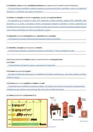 Documento 5
Documento 6
I.1.2 Identifica as duas principais actividades económicas que os governos da 2ª metade do século XIX apoiaram.
__As duas principais actividades económicas apoiadas por estes governos foram a agricultura, atente-se na legenda do
documento 1, e a indústria, como sugere o documento 3._____________________________________________
I.1.3 Indica três inovações verificadas na agricultura, apoiadas pelos governos liberais.
__Na agricultura da 2ª metade do século XIX verificaram-se muitas inovações, algumas delas relembradas pelos
documentos 2 e 4. Assim, o documento 2 ilustra a mecanização, enquanto o documento 4 mostra a importância da
introdução de novas culturas. De entre as restantes inovações, que provocaram o aumento da produção, podemos destacar
a nova técnica de alternância de culturas, que dispensava o pousio.______________________________________________
I.1.4 Apresenta a principal consequência para a agricultura dessas inovações.
__A introdução das inovações referidas permitiu um grande aumento da produção._________________________________
______________________________________________________________________________________________________
I.1.5 Identifica a invenção que revolucionou a indústria.
__A invenção que revolucionou a indústria está presente no documento 3. Trata-se da máquina a vapor.______________
______________________________________________________________________________________________________
I.1.6 O desenvolvimento da indústria originou o aparecimento de um novo grupo social.
I.1.6.1 Qual?
__O desenvolvimento da indústria originou o aparecimento do Operariado._______________________________________
I.1.6.2 Quem fazia parte deste grupo?
__Do grupo do Operariado faziam parte os trabalhadores das fábricas (operários) que, nesta altura, podiam ser homens
mulheres e crianças._____________________________________________________________________________________
I.1.6.3 Como eram as suas condições de trabalho e de vida?
__O operariado vivia e trabalhava em péssimas condições. Na verdade, vivia em bairros muito pobres e desorganizados e
trabalhava em más condições, muitas horas por dia, em troca de um salário muito baixo.____________________________
I.2. Analisa atentamente os documentos 5 e 6.
 
