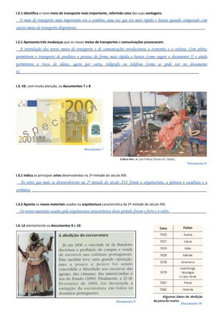 Documento 7
Documento 8
Documento 9
Documento 10
I.2.1 Identifica o novo meio de transporte mais importante, referindo uma das suas vantagens.
__O meio de transporte mais importante era o comboio, uma vez que era mais rápido e barato quando comparado com
outros meios de transporte disponíveis._____________________________________________________________________
I.2.1 Apresenta três mudanças que os novos meios de transportes e comunicações provocaram.
__A introdução dos novos meios de transporte e de comunicações revolucionou a economia e a cultura. Com efeito,
permitiram o transporte de produtos e pessoas de forma mais rápida e barata (como sugere o documento 5) e ainda
permitiram a troca de ideias, agora por carta, telégrafo ou telefone (como se pode ver no documento
6).________________________________________________________________________________________________
I.3. Vê, com muita atenção, os documentos 7 e 8.
I.3.1 Indica as principais artes desenvolvidas na 2ª metade do século XIX.
__As artes que mais se desenvolveram na 2ª metade do século XIX foram a arquitectura, a pintura e escultura e a
cerâmica. ______________________________________________________________________________________________
I.3.2 Aponta os novos materiais usados na arquitectura característica da 2ª metade do século XIX.
__Os novos materiais usados pela arquitectura característica deste período foram o ferro e o vidro.____________________
I.4. Lê atentamente os documentos 9 e 10.
 