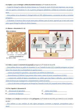 Documento 11 Documento 12
I.4.1 Explica o papel de Portugal na defesa dos direitos humanos na 2ª metade do século XIX.
__O papel de Portugal na defesa dos direitos humanos na 2ª metade do século XIX foi muito importante, uma vez que,
como nos sugerem os documentos 9 e 10, os governos portugueses defenderam a abolição da escravatura e da pena de
morte.________________________________________________________________________________________________
__Como podemos ver no documento 9, Portugal aboliu em 1869, definitivamente, a escravatura em todos os territórios
portugueses.____________________________________________________________________________________________
__O documento 10 mostra as datas em que outros países aboliram a pena de morte, sugerindo que só mais tarde outros
países seguem Portugal na defesa dos direitos humanos._______________________________________________________
I.5. Observa os documentos 11 e 12.
I.5.1 Indica as causas do crescimento da população portuguesa na 2ª metade do século XIX.
__Como podemos observar no gráfico do documento 11, na 2ª metade do século XIX, a populção portuguesa vai crescer
muito. Esta situação deve-se, principalmente às seguintes causas:_______________________________________________
__- aumento da produção da agricultura, o que permitiu uma melhoria da alimentação;_____________________________
__- desenvolvimento da Medicina (o que permitiu reduzir muito o número de mortes, nomeadamente de bebés);__________
__- o aumento dos cuidados de higiene, nomeadamente, nas cidades, agora mais limpas e ordenadas, o que vai reduzir o
número de doenças que se propagavam e consequentemente o número de mortes;___________________________________
__- o facto de não terem ocorrido guerras em Portugal na 2ª metade do século XIX, poupando muitas vítimas da guerra.__
I.5.2 Faz a legenda do documento 12.
A - __Mecanização da Agricultura________
B - __Crescimento da População__________
C - __Salários muito baixos_______________
D - __Êxodo Rural______________________
I.5.3 Qual a outra solução encontrada por muitos portugueses, na 2ª metade do século XIX, para melhorar as suas condições
de vida?
__Para melhorar as suas condições de vida alguns portugueses recorreram à emigração, principalmente para o
Brasil.________________________________________________________________________________________________
 