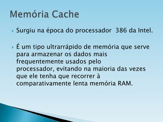 



Surgiu na época do processador 386 da Intel.
É um tipo ultrarrápido de memória que serve
para armazenar os dados mais
frequentemente usados pelo
processador, evitando na maioria das vezes
que ele tenha que recorrer à
comparativamente lenta memória RAM.

 