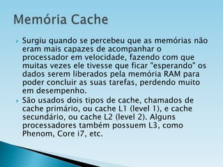 



Surgiu quando se percebeu que as memórias não
eram mais capazes de acompanhar o
processador em velocidade, fazendo com que
muitas vezes ele tivesse que ficar "esperando" os
dados serem liberados pela memória RAM para
poder concluir as suas tarefas, perdendo muito
em desempenho.
São usados dois tipos de cache, chamados de
cache primário, ou cache L1 (level 1), e cache
secundário, ou cache L2 (level 2). Alguns
processadores também possuem L3, como
Phenom, Core i7, etc.

 