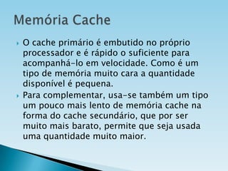 



O cache primário é embutido no próprio
processador e é rápido o suficiente para
acompanhá-lo em velocidade. Como é um
tipo de memória muito cara a quantidade
disponível é pequena.
Para complementar, usa-se também um tipo
um pouco mais lento de memória cache na
forma do cache secundário, que por ser
muito mais barato, permite que seja usada
uma quantidade muito maior.

 