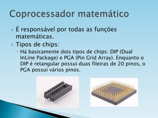 



É responsável por todas as funções
matemáticas.
Tipos de chips:
◦ Há basicamente dois tipos de chips: DIP (Dual
InLine Package) e PGA (Pin Grid Array). Enquanto o
DIP é retangular possui duas fileiras de 20 pinos, o
PGA possui vários pinos.

 