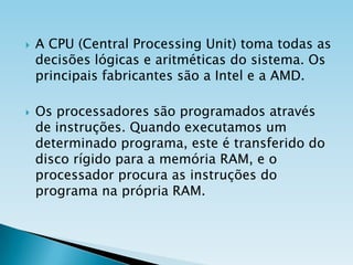 



A CPU (Central Processing Unit) toma todas as
decisões lógicas e aritméticas do sistema. Os
principais fabricantes são a Intel e a AMD.
Os processadores são programados através
de instruções. Quando executamos um
determinado programa, este é transferido do
disco rígido para a memória RAM, e o
processador procura as instruções do
programa na própria RAM.

 