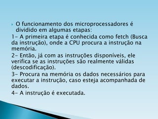 O funcionamento dos microprocessadores é
dividido em algumas etapas:
1- A primeira etapa é conhecida como fetch (Busca
da instrução), onde a CPU procura a instrução na
memória.
2- Então, já com as instruções disponíveis, ele
verifica se as instruções são realmente válidas
(descodificação).
3- Procura na memória os dados necessários para
executar a instrução, caso esteja acompanhada de
dados.
4- A instrução é executada.


 