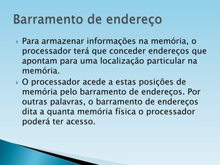 



Para armazenar informações na memória, o
processador terá que conceder endereços que
apontam para uma localização particular na
memória.
O processador acede a estas posições de
memória pelo barramento de endereços. Por
outras palavras, o barramento de endereços
dita a quanta memória física o processador
poderá ter acesso.

 