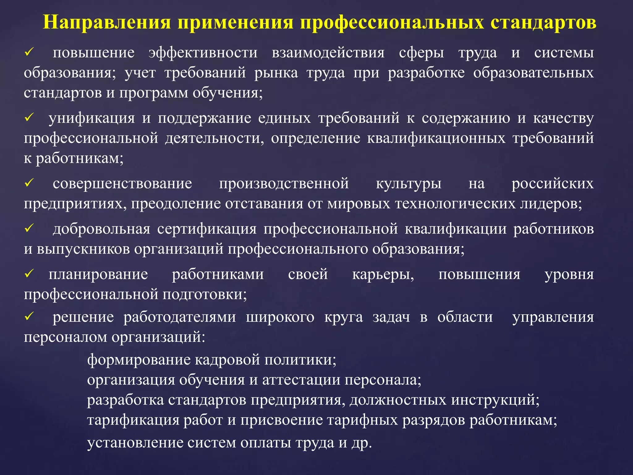 Направления применения профессиональных стандартов
 повышение эффективности взаимодействия сферы труда и системы
образования; учет требований рынка труда при разработке образовательных
стандартов и программ обучения;
 унификация и поддержание единых требований к содержанию и качеству
профессиональной деятельности, определение квалификационных требований
к работникам;
 совершенствование производственной культуры на российских
предприятиях, преодоление отставания от мировых технологических лидеров;
 добровольная сертификация профессиональной квалификации работников
и выпускников организаций профессионального образования;
 планирование работниками своей карьеры, повышения уровня
профессиональной подготовки;
 решение работодателями широкого круга задач в области управления
персоналом организаций:
формирование кадровой политики;
организация обучения и аттестации персонала;
разработка стандартов предприятия, должностных инструкций;
тарификация работ и присвоение тарифных разрядов работникам;
установление систем оплаты труда и др.
 
