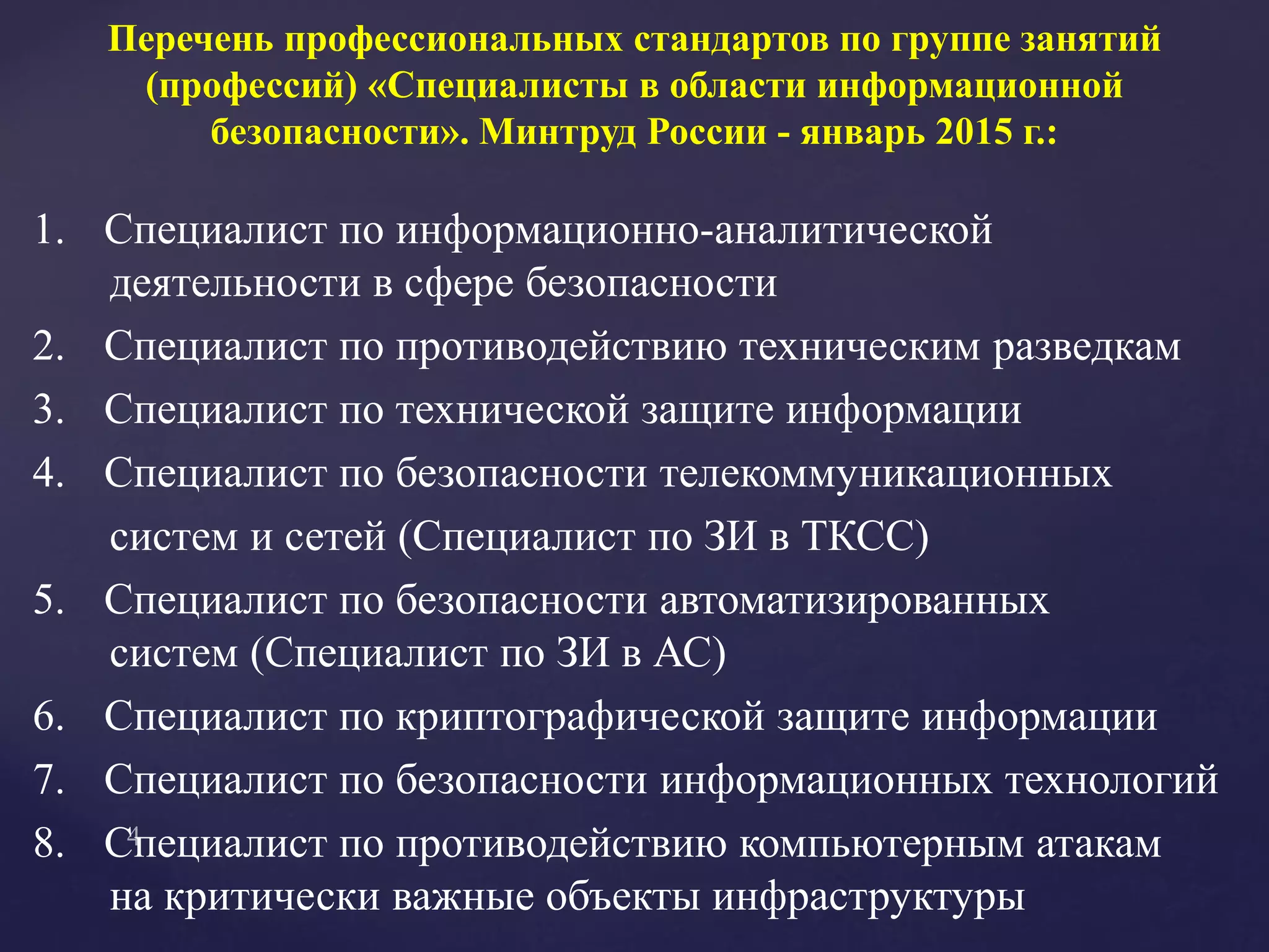 Перечень профессиональных стандартов по группе занятий
(профессий) «Специалисты в области информационной
безопасности». Минтруд России - январь 2015 г.:
1. Специалист по информационно-аналитической
деятельности в сфере безопасности
2. Специалист по противодействию техническим разведкам
3. Специалист по технической защите информации
4. Специалист по безопасности телекоммуникационных
систем и сетей (Специалист по ЗИ в ТКСС)
5. Специалист по безопасности автоматизированных
систем (Специалист по ЗИ в АС)
6. Специалист по криптографической защите информации
7. Специалист по безопасности информационных технологий
8. Специалист по противодействию компьютерным атакам
на критически важные объекты инфраструктуры
 