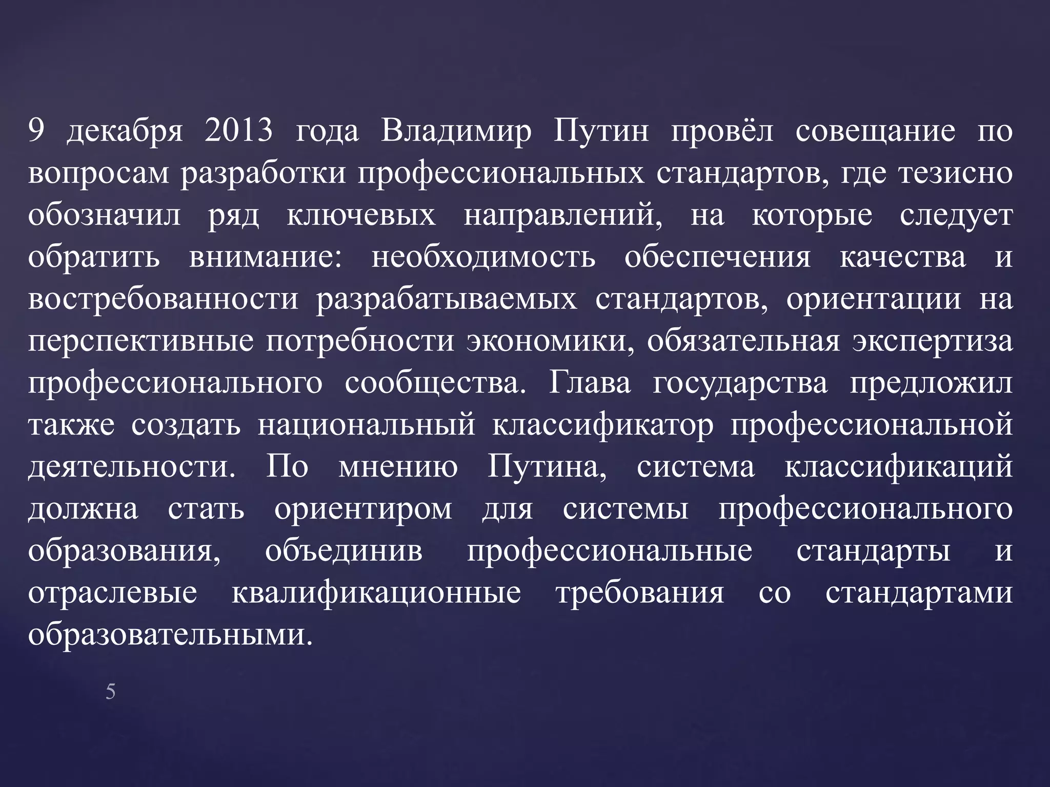9 декабря 2013 года Владимир Путин провёл совещание по
вопросам разработки профессиональных стандартов, где тезисно
обозначил ряд ключевых направлений, на которые следует
обратить внимание: необходимость обеспечения качества и
востребованности разрабатываемых стандартов, ориентации на
перспективные потребности экономики, обязательная экспертиза
профессионального сообщества. Глава государства предложил
также создать национальный классификатор профессиональной
деятельности. По мнению Путина, система классификаций
должна стать ориентиром для системы профессионального
образования, объединив профессиональные стандарты и
отраслевые квалификационные требования со стандартами
образовательными.
 
