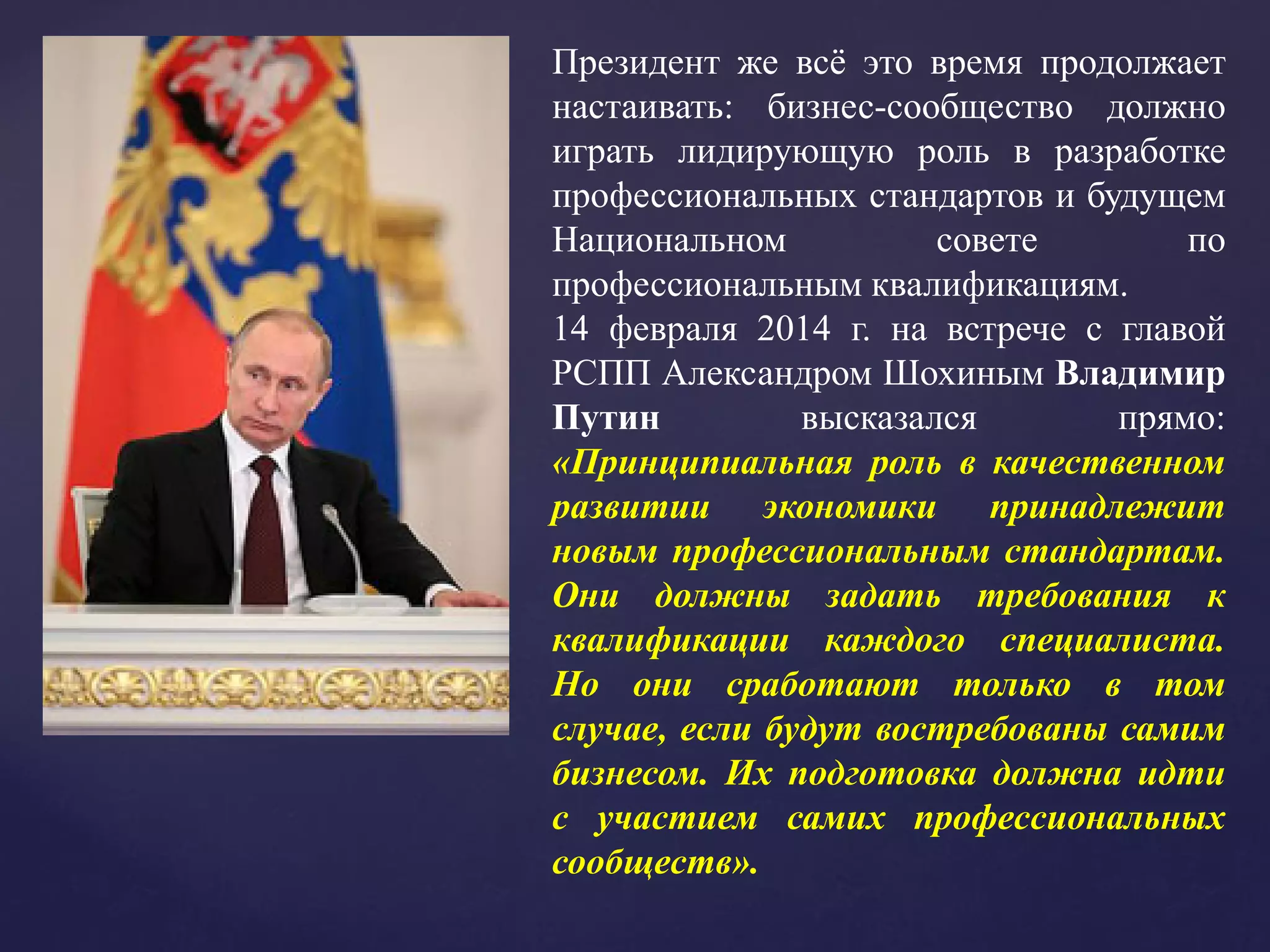 Президент же всё это время продолжает
настаивать: бизнес-сообщество должно
играть лидирующую роль в разработке
профессиональных стандартов и будущем
Национальном совете по
профессиональным квалификациям.
14 февраля 2014 г. на встрече с главой
РСПП Александром Шохиным Владимир
Путин высказался прямо:
«Принципиальная роль в качественном
развитии экономики принадлежит
новым профессиональным стандартам.
Они должны задать требования к
квалификации каждого специалиста.
Но они сработают только в том
случае, если будут востребованы самим
бизнесом. Их подготовка должна идти
с участием самих профессиональных
сообществ».
 