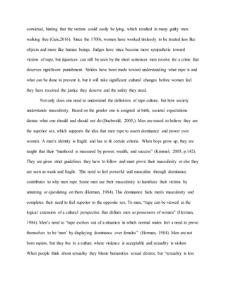 convicted, hinting that the victims could easily be lying, which resulted in many guilty men
walking free (Geis,2016). Since the 1700s, women have worked tirelessly to be treated less like
objects and more like human beings. Judges have since become more sympathetic toward
victims of rape, but injustices can still be seen by the short sentences men receive for a crime that
deserves significant punishment. Strides have been made toward understanding what rape is and
what can be done to prevent it, but it will take significant cultural changes before women feel
they have received the justice they deserve and the safety they need.
Not only does one need to understand the definition of rape culture, but how society
understands masculinity. Based on the gender one is assigned at birth, societal expectations
dictate what one should and should not do (Buchwald, 2005,). Men are raised to believe they are
the superior sex, which supports the idea that men rape to assert dominance and power over
women. A man’s identity is fragile and has to fit certain criteria. When boys grow up, they are
taught that their “manhood is measured by power, wealth, and success” (Kimmel, 2005, p.142).
They are given strict guidelines they have to follow and must prove their masculinity or else they
are seen as weak and fragile. This need to feel powerful and masculine through dominance
contributes to why men rape. Some men use their masculinity to humiliate their victims by
urinating or ejaculating on them (Herman, 1984). This dominance fuels men's masculinity and
completes their need to feel superior to the opposite sex. To men, “rape can be viewed as the
logical extension of a cultural perspective that defines men as possessors of women” (Herman,
1984). Men’s need to “rape evolves out of a situation in which normal males feel a need to prove
themselves to be ‘men’ by displaying dominance over females” (Herman, 1984). Men are not
born rapists, but they live in a culture where violence is acceptable and sexuality is violent.
When people think about sexuality they blame humanities sexual desires, but “sexuality is less
 