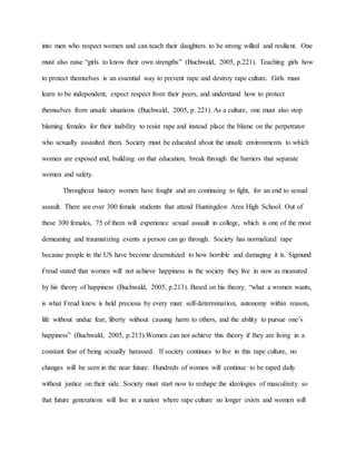 into men who respect women and can teach their daughters to be strong willed and resilient. One
must also raise “girls to know their own strengths” (Buchwald, 2005, p.221). Teaching girls how
to protect themselves is an essential way to prevent rape and destroy rape culture. Girls must
learn to be independent, expect respect from their peers, and understand how to protect
themselves from unsafe situations (Buchwald, 2005, p. 221). As a culture, one must also stop
blaming females for their inability to resist rape and instead place the blame on the perpetrator
who sexually assaulted them. Society must be educated about the unsafe environments to which
women are exposed and, building on that education, break through the barriers that separate
women and safety.
Throughout history women have fought and are continuing to fight, for an end to sexual
assault. There are over 300 female students that attend Huntingdon Area High School. Out of
these 300 females, 75 of them will experience sexual assault in college, which is one of the most
demeaning and traumatizing events a person can go through. Society has normalized rape
because people in the US have become desensitized to how horrible and damaging it is. Sigmund
Freud stated that women will not achieve happiness in the society they live in now as measured
by his theory of happiness (Buchwald, 2005, p.213). Based on his theory, “what a women wants,
is what Freud knew is held precious by every man: self-determination, autonomy within reason,
life without undue fear, liberty without causing harm to others, and the ability to pursue one’s
happiness” (Buchwald, 2005, p.213).Women can not achieve this theory if they are living in a
constant fear of being sexually harassed. If society continues to live in this rape culture, no
changes will be seen in the near future. Hundreds of women will continue to be raped daily
without justice on their side. Society must start now to reshape the ideologies of masculinity so
that future generations will live in a nation where rape culture no longer exists and women will
 