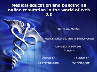 Medical education and building an
online reputation in the world of web
                 2.0


                             Bertalan Meskó

                 Medical School and Health Science Center


                           University of Debrecen
                                  Hungary

               Author of                  Founder of
             Scienceroll.com            Webicina.com
 