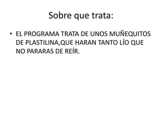 Sobre que trata:
• EL PROGRAMA TRATA DE UNOS MUÑEQUITOS
DE PLASTILINA,QUE HARAN TANTO LÍO QUE
NO PARARAS DE REÍR.