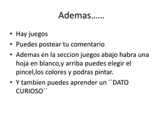 Ademas……
• Hay juegos
• Puedes postear tu comentario
• Ademas en la seccion juegos abajo habra una
hoja en blanco,y arriba puedes elegir el
pincel,los colores y podras pintar.
• Y tambien puedes aprender un ``DATO
CURIOSO´´