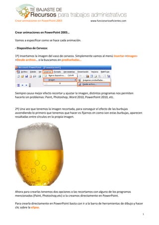 Crear animaciones en PowerPoint 2003                     www.funcionarioseficientes.com



Crear animaciones en PowerPoint 2003…

Vamos a especificar como se hace cada animación.

- Diapositiva de Cerveza:

1º) Insertamos la imagen del vaso de cerveza. Simplemente vamos al menú Insertar->Imagen-
>Desde archivo… o la buscamos en prediseñadas…




Siempre causa mejor efecto recortar y ajustar la imagen, distintos programas nos permiten
hacerlo sin problemas: Paint, Photoshop, Word 2010, PowerPoint 2010, etc.


2º) Una vez que tenemos la imagen recortada, para conseguir el efecto de las burbujas
ascendiendo lo primero que tenemos que hacer es fijarnos en como son estas burbujas, aparecen
resaltadas entre círculos en la propia imagen.




Ahora para crearlas tenemos dos opciones o las recortamos con alguno de los programas
mencionados (Paint, Photoshop,etc) o la creamos directamente en PowerPoint.

Para crearla directamente en PowerPoint basta con ir a la barra de herramientas de dibujo y hacer
clic sobre la elipse.

                                                                                                1
 