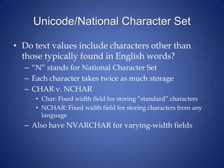 Unicode/National Character Set
• Do text values include characters other than
those typically found in English words?
– “N” stands for National Character Set
– Each character takes twice as much storage
– CHAR v. NCHAR
• Char: Fixed width field for storing “standard” characters
• NCHAR: Fixed width field for storing characters from any
language
– Also have NVARCHAR for varying-width fields
 