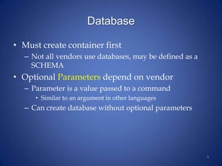 Database
• Must create container first
– Not all vendors use databases, may be defined as a
SCHEMA
• Optional Parameters depend on vendor
– Parameter is a value passed to a command
• Similar to an argument in other languages
– Can create database without optional parameters
3
 