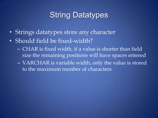 String Datatypes
• Strings datatypes store any character
• Should field be fixed-width?
– CHAR is fixed width, if a value is shorter than field
size the remaining positions will have spaces entered
– VARCHAR is variable width, only the value is stored
to the maximum number of characters
 